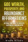 600 Wealth, Prosperity, and Abundance Affirmations: Affirm Your Way to Success, Happiness, and Wealth!