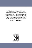 A Voice to America, Or, the Model Republic, Its Glory, or Its Fall: With a Review of the Causes of the Decline and Failure of the Republics of South A