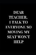 Dear. Teacher, I Talk to Everyone So Moving My Seat Won't Help: Black Gag Gift for Teacher Notebook Journal