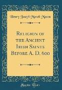 Religion of the Ancient Irish Saints Before A. D. 600 (Classic Reprint)