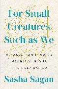 For Small Creatures Such as We: Rituals for Finding Meaning in Our Unlikely World