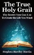 The True Holy Grail: The Secret You Can Use to Create the Life You Want