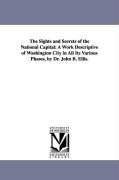 The Sights and Secrets of the National Capital: A Work Descriptive of Washington City in All Its Various Phases, by Dr. John B. Ellis