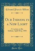 Our Indians in a New Light: A Lecture on the Indians, April-May, 1890 (Classic Reprint)