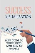 Success Visualization: Your Guide to Visualizing Your Way to Success