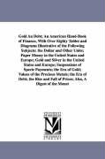 Gold an Debt, An American Hand-Book of Finance, with Over Eighty Tables and Diagrams Illustrative of the Following Subjects: The Dollar and Other Unit
