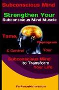 Subconscious Mind: Strengthen Your Subconscious Mind Muscle:: Tame, Reprogram & Control Your Subconscious Mind to Transform Your Life