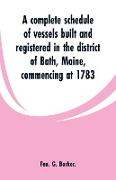 A Complete Schedule of Vessels Built and Registered in the District of Bath, Maine, Commencing at 1783