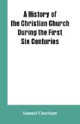 A History of the Christian Church During the First Six Centuries