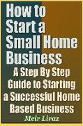 How to Start a Small Home Business - A Step by Step Guide to Starting a Successful Home Based Business