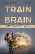 Train Your Brain: Comprehensive Beginners Guide to Learn Simple and Effective Methods to Train Your Brain