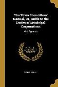 The Town Councillors' Manual, Or, Guide to the Duties of Municipal Corporations: With Appendix