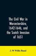 The Civil War in Worcestershire, 1642-1646, and the Scotch invasion of 1651