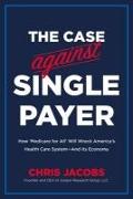 The Case Against Single Payer: How 'medicare for All' Will Wreck America's Health Care System--And Its Economy