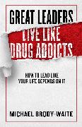 Great Leaders Live Like Drug Addicts: How to Lead Like Your Life Depends on It