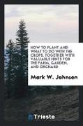 How to Plant and What to Do with the Crops. Together with Valuable Hints for the Farm, Garden, and Orchard