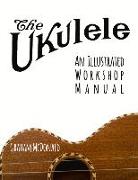 The Ukulele: An Illustrated Workshop Manual