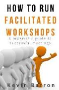 How To Run Facilitated Workshops: A Pragmatic Guide To Successful Meetings