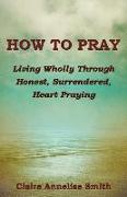 How to Pray: Living Wholly Through Honest, Surrendered, Heart Praying