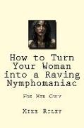 How to Turn Your Woman into a Raving Nymphomaniac: For Men Only