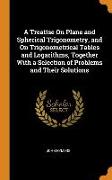 A Treatise on Plane and Spherical Trigonometry, and on Trigonometrical Tables and Logarithms, Together with a Selection of Problems and Their Solution