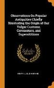 Observations on Popular Antiquities Chiefly Illustrating the Origin of Our Vulgar Customs, Ceremonies, and Supersititions