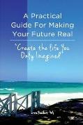 A Practical Guide For Making Your Future Real: Create The Life You Only Imagined