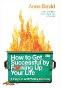 How to Get Successful by F*cking Up Your Life: Essays on Addiction and Recovery