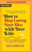 How to Stop Losing Your Sh*t with Your Kids: A Practical Guide to Becoming a Calmer, Happier Parent