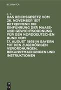 Das Reichsgesetz vom 26. November 1871 betreffend die Einführung der Maaß- und Gewichtsordnung für den Norddeutschen Bund vom 17. August 1868 in Bayern mit den zugehörigen Verordnungen, Bekanntmachungen und Instruktionen