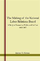 The Making of the National Labor Relations Board: A Study in Economics, Politics, and the Law 1933-1937