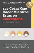 127 Cosas Que Hacer Mientras Estás en Cuarentena: Usos divertidos y productivos de tu tiempo cuando estás aburrido, asustado, confundido y un poco loc