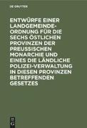 Entwürfe einer Landgemeinde-Ordnung für die sechs östlichen Provinzen der Preußischen Monarchie und eines die ländliche Polizei-Verwaltung in diesen Provinzen betreffenden Gesetzes