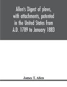 Allen's digest of plows, with attachments, patented in the United States from A.D. 1789 to January 1883