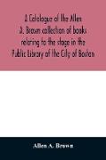 A catalogue of the Allen A. Brown collection of books relating to the stage in the Public Library of the City of Boston