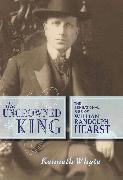 The Uncrowned King: The Sensational Rise of William Randolph Hearst
