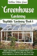 Greenhouse Gardening: How a Beginner Can Grow Fruit and Vegetables all Year ROUND.What You Must Know to Build your Greenhouse