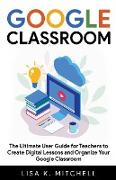 Google Classroom: The Ultimate User Guide for Teachers to Create Digital Lessons and Organize Your Google Classroom