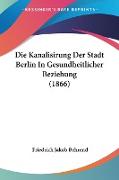 Die Kanalisirung Der Stadt Berlin In Gesundheitlicher Beziehung (1866)