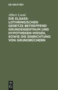Die Elsaß-Lothringischen Gesetze betreffend Grundeigenthum und Hypothekenwesen, sowie die Einrichtung von Grundbüchern