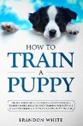 How to Train a Puppy: The Beginner's Guide to Training a Puppy with Dog Training Basics. Includes Potty Training for Puppy and The Art of Ra