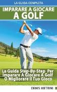 Imparare A Giocare A Golf - La Guida Completa Step-By-Step Per Imparare A Giocare A Golf O Migliorare il Tuo Gioco