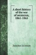 A short history of the war of secession, 1861-1865