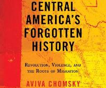 Central America's Forgotten History: Revolution, Violence, and the Roots of Migration