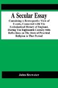 A Secular Essay, Containing A Retrospective View Of Events, Connected With The Ecclesiastical History Of England, During The Eighteenth Century With Reflections On The State Of Practical Religion In That Period