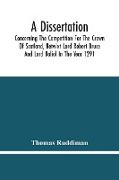 A Dissertation, Concerning The Competition For The Crown Of Scotland, Betwixt Lord Robert Bruce And Lord Baliol In The Year 1291, Wherein Is Proved, That By The Laws Of God And Of Nature, By The Civil Feudal Laws, And Particularly By The Fundamental Law A