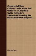 Commercial Rose Culture, Under Glass and Outdoors: A Practical Guide to Modern Methods of Growing the Rose for Market Purposes