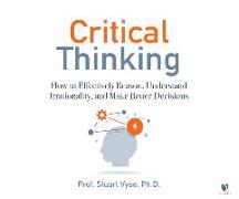 Critical Thinking: How to Effectively Reason, Understand Irrationality, and Make Better Decisions