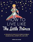 How to Live Like the Little Prince: A Grown-Up's Guide to Rediscovering Imagination, Adventure, and Awe