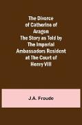 The Divorce of Catherine of Aragon The Story as Told by the Imperial Ambassadors Resident at the Court of Henry VIII
